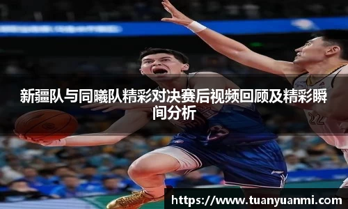 新疆队与同曦队精彩对决赛后视频回顾及精彩瞬间分析